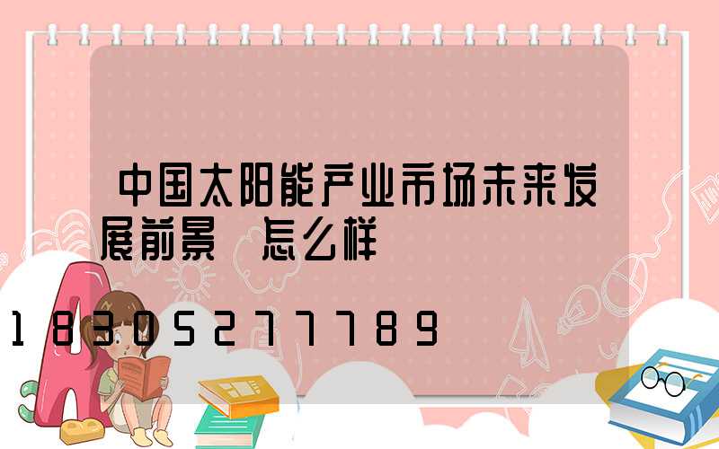 中国太阳能产业市场未来发展前景 怎么样
